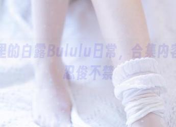 网盘里的白露Bululu日常，合集内容让人忍俊不禁
